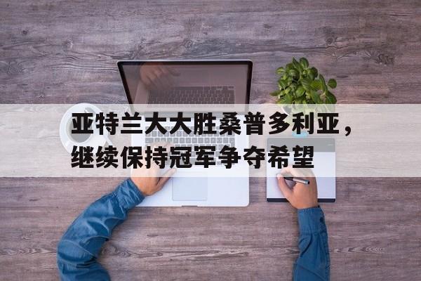 开云官网-亚特兰大大胜桑普多利亚，继续保持冠军争夺希望的简单介绍